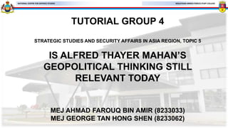 MALAYSIAN ARMED FORCES STAFF COLLEGE
NATIONAL CENTRE FOR DEFENCE STUDIES
TUTORIAL GROUP 4
STRATEGIC STUDIES AND SECURITY AFFAIRS IN ASIA REGION, TOPIC 5
IS ALFRED THAYER MAHAN’S
GEOPOLITICAL THINKING STILL
RELEVANT TODAY
MEJ AHMAD FAROUQ BIN AMIR (8233033)
MEJ GEORGE TAN HONG SHEN (8233062)
 