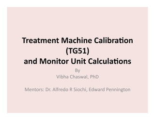 Treatment	
  Machine	
  Calibra0on	
  
(TG51)	
  
and	
  Monitor	
  Unit	
  Calcula0ons	
  
By	
  	
  
Vibha	
  Chaswal,	
  PhD	
  
Mentors:	
  Dr.	
  Alfredo	
  R	
  Siochi,	
  Edward	
  Pennington	
  

 