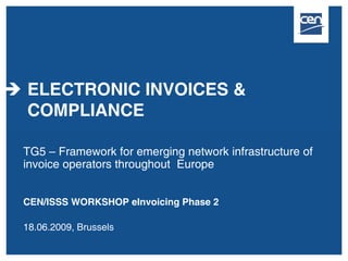 ELECTRONIC INVOICES &
COMPLIANCE

TG5 – Framework for emerging network infrastructure of
invoice operators throughout Europe


CEN/ISSS WORKSHOP eInvoicing Phase 2

18.06.2009, Brussels
 
