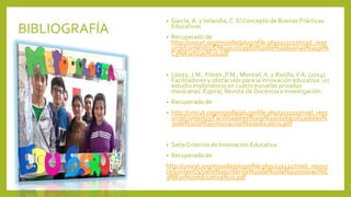 BIBLIOGRAFÍA
• García, A. yVelandia, C. El Concepto de Buenas Prácticas
Educativas
• Recuperado de
http://unicyt.org/moodle/pluginfile.php/221117/mod_reso
urce/content/2/El%20concepto%20de%20buenas%20pr%
C3%A1cticas%20.pdf
• López, J.M., Flóres ,P.M., Montiel, A. y Rosillo,V.A. (2014).
Facilitadores y obstáculos para la innovación educativa: un
estudio exploratorio en cuatro escuelas privadas
mexicanas. Espiral, Revista de Docencia e Investigación.
• Recuperado de
• http://unicyt.org/moodle/pluginfile.php/221120/mod_reso
urce/content/3/Facillitadores%20y%20obstaculizadores%
20de%20la%20innovacion%20educativa.pdf
• Siete Criterios de Innovación Educativa
• Recuperado de
http://unicyt.org/moodle/pluginfile.php/221122/mod_resour
ce/content/3/siete%20criterios%20de%20la%20innovaci%C
3%B3n%20educativa%20.pdf
 