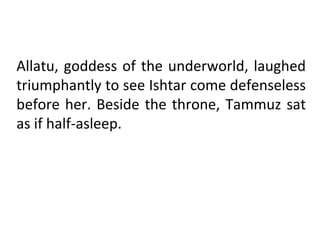 Allatu, goddess of the underworld, laughed
triumphantly to see Ishtar come defenseless
before her. Beside the throne, Tammuz sat
as if half-asleep.
 