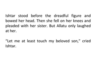 Ishtar stood before the dreadful figure and
bowed her head. Then she fell on her knees and
pleaded with her sister. But Allatu only laughed
at her.

“Let me at least touch my beloved son,” cried
Ishtar.
 
