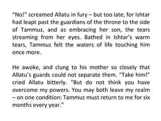 “No!” screamed Allatu in fury – but too late, for Ishtar
had leapt past the guardians of the throne to the side
of Tammuz, and as embracing her son, the tears
streaming from her eyes. Bathed in Ishtar’s warm
tears, Tammuz felt the waters of life touching him
once more.

He awoke, and clung to his mother so closely that
Allatu’s guards could not separate them. “Take him!”
cried Allatu bitterly. “But do not think you have
overcome my powers. You may both leave my realm
– on one condition: Tammuz must return to me for six
months every year.”
 