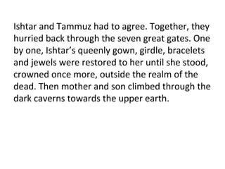 Ishtar and Tammuz had to agree. Together, they
hurried back through the seven great gates. One
by one, Ishtar’s queenly gown, girdle, bracelets
and jewels were restored to her until she stood,
crowned once more, outside the realm of the
dead. Then mother and son climbed through the
dark caverns towards the upper earth.
 