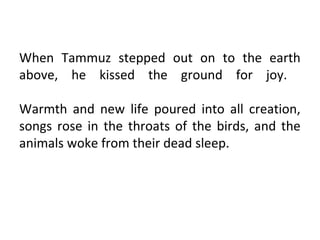 When Tammuz stepped out on to the earth
above, he kissed the ground for joy.

Warmth and new life poured into all creation,
songs rose in the throats of the birds, and the
animals woke from their dead sleep.
 