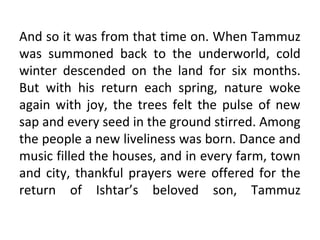 And so it was from that time on. When Tammuz
was summoned back to the underworld, cold
winter descended on the land for six months.
But with his return each spring, nature woke
again with joy, the trees felt the pulse of new
sap and every seed in the ground stirred. Among
the people a new liveliness was born. Dance and
music filled the houses, and in every farm, town
and city, thankful prayers were offered for the
return of Ishtar’s beloved son, Tammuz
 