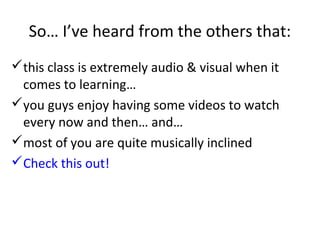 So… I’ve heard from the others that:
this class is extremely audio & visual when it
 comes to learning…
you guys enjoy having some videos to watch
 every now and then… and…
most of you are quite musically inclined
Check this out!
 
