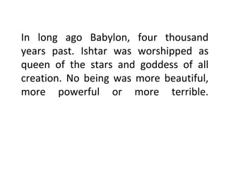 In long ago Babylon, four thousand
years past. Ishtar was worshipped as
queen of the stars and goddess of all
creation. No being was more beautiful,
more powerful or more terrible.
 