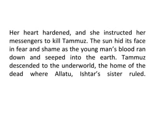 Her heart hardened, and she instructed her
messengers to kill Tammuz. The sun hid its face
in fear and shame as the young man’s blood ran
down and seeped into the earth. Tammuz
descended to the underworld, the home of the
dead where Allatu, Ishtar’s sister ruled.
 