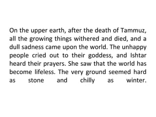 On the upper earth, after the death of Tammuz,
all the growing things withered and died, and a
dull sadness came upon the world. The unhappy
people cried out to their goddess, and Ishtar
heard their prayers. She saw that the world has
become lifeless. The very ground seemed hard
as     stone     and     chilly   as     winter.
 