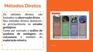 Métodos Diretos
Os métodos diretos, são
baseados na observação
direta.
Nos métodos diretos destacam-
se principalmente os estudos
geológicos.
Como por exemplo a análise
de produtos de sondagem,
do vulcanismo e também da
exploração mineira.
 