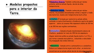 Modelos propostos
para o interior da
Terra
⚫Endosfera Externa-Também conhecida por núcleo
externo. está no estado líquido, devido às altas
temperaturas.
⚫Endosfera interna- Também conhecida por núcleo
interno. As pressões elevadíssimas voltam a impedir a fusão
dos materiais, mesmo sob temperaturas muito altas.
⚫Litosfera-É formada por material no estado sólido,
incluindo a crusta (Continental e Oceânica) e parte do manto
superior. sobre os oceanos têm espessura média de 100 km
e de 200 km nas regiões continentais.
⚫Astenosfera-Camada situada imediatamente abaixo da
litosfera , podendo ter mais de 350 km de espessura.
Alguns materiais estão no estado líquido (entre 1 a 2 %) ,o
que torna a camada mais plástica , reduzindo a velocidade
de propagação das ondas sísmicas.
⚫Mesosfera- Camada entre a astenosfera e a endosfera.
Embora as temperaturas sejam muito altas , os materiais
encontram-se no estado sólido devido às elevadas pressões.
Página 1
 