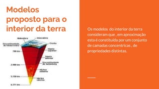 Modelos
proposto para o
interior da terra Os modelos do interior da terra
consideram que , em aproximação
esta é constituída por um conjunto
de camadas concentricas , de
propriedades distintas.
 