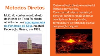 Métodos Diretos
Muito do conhecimento direto
do interior da Terra foi obtido
através de uma sondagem feita
na Península de Kola, na atual
Federação Russa, em 1989.
Outro método direto é o material
lançado por vulcões.
Com o estudo deste material, é
possível conhecer mais sobre as
condições sobre a pressão,
temperatura de formação e a sua
composição original.
 