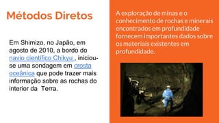 Métodos Diretos
Em Shimizo, no Japão, em
agosto de 2010, a bordo do
navio científico Chikyu , iniciou-
se uma sondagem em crosta
oceânica que pode trazer mais
informação sobre as rochas do
interior da Terra.
A exploração de minas e o
conhecimento de rochas e minerais
encontrados em profundidade
fornecem importantes dados sobre
os materiais existentes em
profundidade.
 