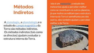 Métodos
Indiretos
A sismologia , a planetologia e o
estudo do campo magnético da
Terra são métodos indiretos.
Os métodos indiretos (tais como
os directos) ajudam a estudar a
estrutura interna da Terra.
Isto é um meteorito, o estudo dos
meteoritos ajuda a perceber melhor
como se constituem os outros planetas,
já que muitos acreditam que a estrutura
interna da Terra é semelhante aos dos
outros, eles também ajudam a perceber
melhor a da Terra.
 