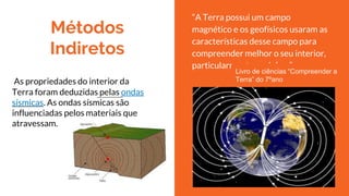 Métodos
Indiretos
As propriedades do interior da
Terra foram deduzidas pelas ondas
sísmicas. As ondas sísmicas são
influenciadas pelos materiais que
atravessam.
“A Terra possui um campo
magnético e os geofísicos usaram as
características desse campo para
compreender melhor o seu interior,
particularmente o núcleo.”
Livro de ciências “Compreender a
Terra” do 7ºano
 