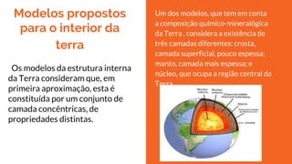 Modelos propostos
para o interior da
terra
Os modelos da estrutura interna
da Terra consideram que, em
primeira aproximação, esta é
constituída por um conjunto de
camada concêntricas, de
propriedades distintas.
Um dos modelos, que tem em conta
a composição químico-mineralógica
da Terra , considera a existência de
três camadas diferentes: crosta,
camada superficial, pouco espessa;
manto, camada mais espessa; e
núcleo, que ocupa a região central da
Terra.
 