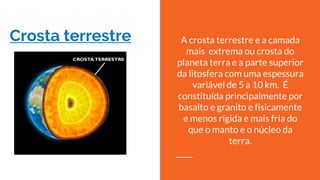 Crosta terrestre A crosta terrestre e a camada
mais extrema ou crosta do
planeta terra e a parte superior
da litosfera com uma espessura
variável de 5 a 10 km. É
constituída principalmente por
basalto e granito e fisicamente
e menos rígida e mais fria do
que o manto e o núcleo da
terra.
 