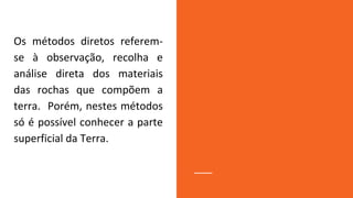 Os métodos diretos referem-
se à observação, recolha e
análise direta dos materiais
das rochas que compõem a
terra. Porém, nestes métodos
só é possível conhecer a parte
superficial da Terra.
 
