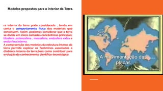 ra interna da terra pode considerado , tendo em
conta o comportamento físico dos materiais que
constituem. Assim ,podemos considerar que a terra
se divide em cinco camadas concêntricas principais:
litosfera ,astenosfera , mesosfera, endosfera extra e
endosfera interna.
A compreenção dos modelos da estrutura interna da
terra permite explicar os fenóminos associados á
dinâmica interna da terra,bem como contribuir para
evolução do conhecimento científico-tecnológico.
Modelos propostos para o interior da Terra.
 