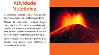 Atividade
Vulcânica
Os materiais expelidos pelos vulcões têm
origem dos locais mais profundos da terra.
Através da exploração e estudo desses
materiais, é possível inferir as condições de
pressão e a temperatura da formação, pois
este método baseia-se na recolha e análise
direta de rochas magmáticas, por exemplo.
Como o magma está fundido, permite-nos
concluir que quanto mais profundo a
temperatura aumenta.
 
