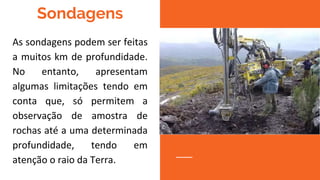 Sondagens
As sondagens podem ser feitas
a muitos km de profundidade.
No entanto, apresentam
algumas limitações tendo em
conta que, só permitem a
observação de amostra de
rochas até a uma determinada
profundidade, tendo em
atenção o raio da Terra.
 