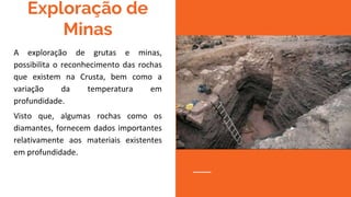 Exploração de
Minas
A exploração de grutas e minas,
possibilita o reconhecimento das rochas
que existem na Crusta, bem como a
variação da temperatura em
profundidade.
Visto que, algumas rochas como os
diamantes, fornecem dados importantes
relativamente aos materiais existentes
em profundidade.
 