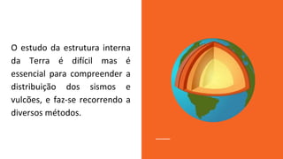 O estudo da estrutura interna
da Terra é difícil mas é
essencial para compreender a
distribuição dos sismos e
vulcões, e faz-se recorrendo a
diversos métodos.
 
