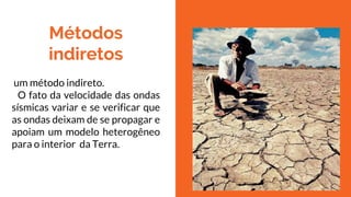 Métodos
indiretos
um método indireto.
O fato da velocidade das ondas
sísmicas variar e se verificar que
as ondas deixam de se propagar e
apoiam um modelo heterogêneo
para o interior da Terra.
 