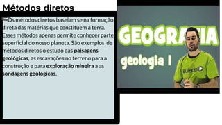 Os métodos diretos baseiam se na formação
direta das matérias que constituem a terra.
Esses métodos apenas permite conhecer parte
superficial do nosso planeta. São exemplos de
métodos diretos o estudo das paisagens
geológicas, as escavações no terreno para a
construção e para exploração mineira a as
sondagens geológicas.
Métodos diretos
 