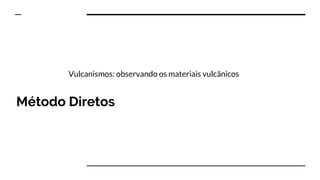 Método Diretos
Vulcanismos: observando os materiais vulcânicos
 