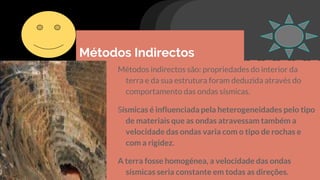 Métodos Indirectos
Métodos indirectos são: propriedades do interior da
terra e da sua estrutura foram deduzida através do
comportamento das ondas sísmicas.
Sísmicas é influenciada pela heterogeneidades pelo tipo
de materiais que as ondas atravessam também a
velocidade das ondas varia com o tipo de rochas e
com a rigidez.
A terra fosse homogénea, a velocidade das ondas
sísmicas seria constante em todas as direções.
 