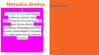 Métodos diretos
Métodos diretos: permitem
conhecer a parte mais
superficial da Terra através de
uma forma direta.
Exemplos: Sismologia permite
avaliar a densidade e o estado
físico dos materiais do interior
da terra.
métodos diretos
 