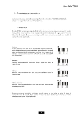 Piano Digital TG
2
Seu in
seleci
O mo
maior
Autom
acom
Maior
Se voc
um a
seção
tecla
para u
enM o
Pressi
esque
étiS m
Pressi
esque
Sétim
Pressi
preta
AcO o
acom
some
2. ACOMPA
nstrumento po
onaͲlos no pa
2.1. Modo
odo SINGLE to
r, sétima, me
mático do tec
panhamento
res:
cê pressionar
companhame
o da mão esqu
que você pre
um acorde C).
ores:
ione simulta
erda dela.
mas:
ione simultan
erda dela.
masͲmenores:
ione simultan
à esquerda d
ompanhamen
panhamento
nte quando q
ANHAMENTO
ossui dois mo
ainel através d
o SINGLE
orna simples
nor e sétima
clado. O acom
selecionado.
uma tecla “C
ento CͲmaior
uerda do tecl
essionar dete
.
neamente um
neamente um
neamente a te
ela.
nto Automáti
do teclado.
uiser trocar d
O AUTOMÁT
dos de acomp
dos botões ind
a produção d
menor press
mpanhamento
” na seção da
será tocado.
ado para sele
ermina a “bas
ma tecla ba
ma tecla base
ecla base com
co ontinuarc á
Você precisa
de acordes.
9
ICO
panhamento a
dicativos.
de belos acom
sionando o m
o produzido e
a mão esquerd
. Pressione o
ecionar um no
se” do acorde
se e uma t
com uma te
m uma tecla b
á tocando m
a pressionar
au otomátic : F
mpanhamento
mínimo de tec
estará perfeit
da do teclado,
utra tecla na
ovo acorde. A
e tocado (“C”
ecla preta à
ecla branca à
branca e uma
mesmo se voc
as teclas do
FINGERED e SI
os orquestrad
clas da seção
tamente casa
,
a
A
”
à
à
a
cê soltar as t
o Acompanha
NGLE basta
dos usando ac
o Acompanha
do com o est
8
cordes
8815
mento
tilo de
teclas da seçção de
amento Autommático
 