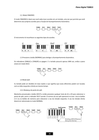 Piano Digital TG8815Piano Digital TG8815
10
modo FINGERED é ideal caso você saiba tocar acordes em um teclado, uma vez que permite que você
to Automático.
penas UMA voz, então o piano
2.4 Modo Split
pode ser dividido em duas seções o que significa que vozes diferentes podem ser tocadas
2.4.1 Mudança do ponto de split
antenha pressionado o botão [SPLIT] e então pressione qualquer tecla de A1 a C9 para selecionar o
onto de split, assim o indicador SPLIT acende. O número da voz split aparecerá no visor. Use os botões
de números para selecionar a voz da metade esquerda. A voz da metade direita
2.2. Modo FINGERED
O
determine seus próprios acordes para a função de Acompanhamento Automático.
O instrumento irá reconhecer os seguintes tipos de acordes:
2.3 Pressione o botão [NORMAL] para desligar o Acompanhamen
Os indicadores [SINGLE] e [FINGER] se apagam. E o teclado possuirá a
estará em modo SOLO.
Eu teclado
com as mãos esquerda e direita ao mesmo tempo.
M
p
[+/Ͳ] ou os botões
deverá ser selecionada no modo NORMAL.
 