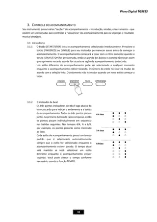 Piano Digital TG8815
11
3. MPANHAMENTO
alcançar o resultado
musical desejado.
3.1 Início direto
3.1.1 O botão [START/STOP] inicia o acompanhamento selecionado imediatamente. Pressione o
botão [FINGERED] ou [SINGLE] para seu indicador permanecer aceso antes de começar o
acompanhamento. O acompanhamento começará a tocar com o ritmo somente quando o
dos baixos e acordes irão tocar assim
de acompanhamento do teclado.
Um estilo diferente de acompanhamento pode ser selecionado a qualquer momento
enquanto o acompanhamento estiver tocando. O número do estilo no visor irá mudar de
acordo com a seleção feita. O andamento não irá mudar quando um novo estilo começar a
tocar.
r de beat
Os três pontos indicadores de BEAT logo abaixo do
visor piscarão para indicar o andamento e a batida
do acompanhamento. Todos os três pontos piscam
juntos na primeira batida de cada compasso, então
os pontos piscam individualmente em sequencia
nas batidas seguintes. Nos tempos 4/4, ¾ e 6/8,
lo, os pontos piscarão como mostrado
ui um tempo
padrão que é selecionado automaticamente
ecionado enquanto o
acompanhamento estiver parado. O tempo atual
MPO.
CONTROLE DO ACO
Seu instrumento possui várias “seções” de acompanhamento – introdução, viradas, encerramento – que
podem ser selecionadas para controlar a “sequencia” do acompanhamento para se
botão [START/STOP] for pressionado, então as partes
que a primeira nota do acorde for tocada na seção
3.1.2 O indicado
por exemp
ao lado.
Cada estilo de acompanhamento poss
sempre que o estilo for sel
será mantido se você selecionar um estilo
diferente enquanto o acompanhamento estiver
tocando. Você pode alterar o tempo conforme
necessário usando a função TE
 