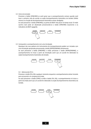 Piano Digital TG8815
12
3.2 Início sincronizado
Pressione o botão [SYNCHRO] se você quiser que o acompanhamento comece quando você
tocar a primeira nota do acorde na seção Acompanhamento Automático do teclado (Válido
mesmo se a função de Acompanhamento Automático estiver desligada).
Se você pressionar o botão [SYNCHRO], os pontos de BEAT irão piscar no tempo atual. O modo
pode ser desativado pressionandoͲse o botão [SYNCHRO] novamente e os
3.3 Começando o acompanhamento com uma introdução
Quaisquer dos seus patterns de instrumentos de acompanhamento podem ser iniciados com
uma apropriada pressionando o botão [INTRO/ENDING] diretamente.
Se pressionar o botão [SYNCHRO] e então pressionar o botão [INTRO/ENDING], o
acompanhamento irá iniciar a partir da introdução assim que um acorde for detectado na
seção Acompanhamento Automático do teclado.
3.4 in
Pres to o acompanhamento estiver tocando
para
Se v o L IN], o acompanhamento irá iniciar a
part da e u r d Acompanhamento Automático do
tecla
synchro start
indicadores de BEAT apagarão.
introdução
você
Adicionando FillͲ
sione o botão [FILL IN] a qualquer momento enquan
acrescentar um compasso de virada.
ocê pressionar o botão [SYNC] e entã o botão [FIL
ir da vira assim qu m acorde fo etectado na seção
do.
 