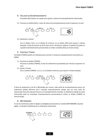 Piano Digital TG8815
13
4. VOLUME DO ACOMPANHAMENTO
4.1 irá aparecer no visor.
4.2 justando o volume
se os botões [+]/[Ͳ], ou os botões de números, ou os botões [ACC] para ajustar o volume
esejado. A faixa de volume vai de 01 (sem som) a 16 (volume máximo). O padrão (12) pode ser
botões [ACC] ao mesmo tempo.
5.
Os botõe
DEMO.
5.1 ressione os botões [TEMPO]
ressione os botões [TEMPO]. O valor do andamento atual (batidas por minuto) irá aparecer no
isor.
5.2 juste o Tempo
se os botões [TEMPO], [+] e [Ͳ], ou os botões numéricos, para ajustar o tempo desejado.
A faixa d
andame diferente que é ajustado automaticamente sempre que um novo estilo for
selecionado (mas não enquanto houver um acompanhamento tocando). O andamento padrão do estilo
selecionado pode ser atualizado instantaneamente pressionandoͲse ambos os botões [TEMPO] ao
mesmo tempo.
6. METRÔNOMO
som do metrônomo pode ser ligado ou desligado pressionandoͲse o botão [METRONOME]. Quando
ligado, o indicador de batida pisca no andamento selecionado.
Os botões [ACC] podem ser usados para ajustar o volume do acompanhamento selecionado.
Pressione os botões [ACC], o valor do volume do acompanhamento atual
A
U
d
ajustado instantaneamente pressionandoͲse ambos os
CONTROLE TEMPO
s [TEMPO] podem ser utilizados para controlar o tempo do acompanhamento automático ou
P
P
v
A
U
e andamento é de 40 a 280 batidas por minuto. Cada estilo de acompanhamento possui um
nto padrão
O
 