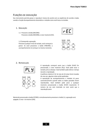 Piano Digital TG8815
15
FUNÇÕES DE GRAVAÇÃO
eu instrumento permite gravar e reproduzir música de acordo com as seqüências de acordes criadas
usando a função Acompanhamento Automático e melodia como você tocou no teclado.
1. GRAVAÇÃO
1.1 Pressione o botão [RECORD]
ione o botão [RECORD], o visor mostrará [rEC].
r tecla do teclado, você começará a
SYNCHRO, o
momento.
EPRODUÇÃO
A reprodução começará assim que o botão [PLAY] for
pressionado, o visor mostrará [PLy]. Você pode tocar o
teclado junto se desejar. Você também pode alterar o tempo
durante a reprodução.
A polifonia máxima é 16. Se mais de 16 notas forem tocadas
arar
automaticamente quando todos os dados gravados forem
reproduzidos. Você também pode parar a qualquer
ente. O
mero da voz será mostrado
reprodução parar.
Mantendo pressionado o botão [STORE] e simultaneamente pressionar o botão [+], a gravação será
apagada. O visor irá mostrar [CAS].
S
Press
1.2 Começando a gravação
Pressione qualque
gravar. Se você pressionar o botão
acompanhamento irá começar no mesmo
2. R
de uma vez, algumas notas serão quebradas.
A reprodução de acompanhamento e melodia irá p
momento pressionando o botão [PLAY] novam
nú no visor assim que a
 