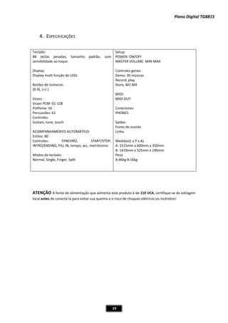 Piano Digital TG8815
19
4. ESPECIFICAÇÕES
Teclado:
88 teclas pesadas, tamanho padrão, som
sensibilidade ao toque.
Display:
Display multi função de LEDs
Botões de números:
[0Ͳ9], [+/Ͳ]
Vozes:
Vozes PCM: 01Ͳ128
Polifonia: 16
Percussões: 61
Controles:
Sustain, tune, touch
ACOMPANHAMENTO AUTOMÁTICO:
Estilos: 80
Controles: SYNCHRO, START/STOP,
INTRO/ENDING, FILL IN, tempo, acc, metrônomo
Modos do teclado:
Normal, Single, Finger, Split
Setup:
POWER: ON/OFF
MASTER VOLUME: MINͲMAX
Controles gerais:
Demo: 30 músicas
Record, play
Store, M1ͲM4
MIDI:
MIDI OUT
Conectores:
PHONES
Saídas:
Fones de ouvido
Linha
Medidas(L x P x A)
A: 1515mm x 600mm x 350mm
B: 1410mm x 325mm x 190mm
Peso
A:46kg B:16kg
ATENÇÃO A fonte de alimentação que alimenta este produto é de 110 VCA, certifiqueͲse da voltagem
local antes de conectáͲla para evitar sua queima e o risco de choques elétricos ou incêndios!
 