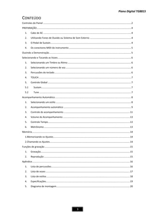Piano Digital TG8815
1
CONTEÚDO
Controles do Painel ......................................................................................................................................2
PREP AÇÃO................................................................................................................................................4AR
1. Cabo de AC ......................................................................................................................................4
2. Utilizando Fones de Ouvido ou Sistema de Som Externo ...............................................................4
3. O Pedal de Sustain...........................................................................................................................4
4. Os conectores MIDI do instrumento...............................................................................................5
Ouvindo a Demonstração.............................................................................................................................5
Selecionando e Tocando as Vozes................................................................................................................6
1. Selecionando um Timbre ou Ritmo.................................................................................................6
2. Selecionando um número de voz....................................................................................................6
3. Percussões do teclado.....................................................................................................................6
4. TOUCH.............................................................................................................................................7
5. Controle Global ...............................................................................................................................7
5.1 Sustain.........................................................................................................................................7
5.2 Tune ............................................................................................................................................7
Acompanhamento Automático....................................................................................................................8
1. Selecionando um estilo ...................................................................................................................8
2. Acompanhamento automático .......................................................................................................9
3. Controle do acompanhamento .....................................................................................................11
4. Volume do Acompanhamento ......................................................................................................13
5. Controle Tempo.............................................................................................................................13
6. Metrônomo...................................................................................................................................13
Memória.....................................................................................................................................................14
1.Memorizando os Ajustes.....................................................................................................................14
2.Chamando os Ajustes..........................................................................................................................14
Funções de gravação..................................................................................................................................15
1. Gravação........................................................................................................................................15
2. Reprodução ...................................................................................................................................15
Apêndice.....................................................................................................................................................16
1. Lista de percussões........................................................................................................................16
2. Lista de vozes ................................................................................................................................17
3. Lista de estilos...............................................................................................................................18
4. Especificações................................................................................................................................19
5. Diagrama de montagem................................................................................................................20
 