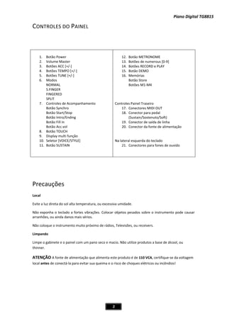 Piano Digital TG8815
2
CONTROLES DO PAINEL
1. Botão Power
2. Volume Master
3. Botões ACC [+/Ͳ]
4. Botões TEMPO [+/Ͳ]
5. Botões TUNE [+/Ͳ]
6. Modos
NORMAL
S.FINGER
FINGERED
SPLIT
7. Controles de Acompanhamento
Botão Synchro
Botão Start/Stop
Botão Intro/Ending
Botão Fill in
Botão Acc.vol
8. Botão TOUCH
9. Display multi função
10. Seletor [VOICE/STYLE]
11. Botão SUSTAIN
12. Botão METRONOME
13. Botões de numerous [0Ͳ9]
14. Botões RECORD e PLAY
15. Botão DEMO
16. Memórias
Botão Store
Botões M1ͲM4
Controles Painel Traseiro
17. Conectores MIDI OUT
18. Conector para pedal
(Sustain/Sostenuto/Soft)
19. Conector de saída de linha
20. Conector da fonte de alimentação
Na lateral esquerda do teclado
21. Conectores para fones de ouvido
Precauções
Local
Evite a luz direta do sol alta temperatura, ou excessiva umidade.
Não exponha o teclado a fortes vibrações. Colocar objetos pesados sobre o instrumento pode causar
arranhões, ou ainda danos mais sérios.
Não coloque o instrumento muito próximo de rádios, Televisões, ou receivers.
Limpando
Limpe o gabinete e o painel com um pano seco e macio. Não utilize produtos a base de álcool, ou
thinner.
ATENÇÃO A fonte de alimentação que alimenta este produto é de 110 VCA, certifiqueͲse da voltagem
local antes de conectáͲla para evitar sua queima e o risco de choques elétricos ou incêndios!
 