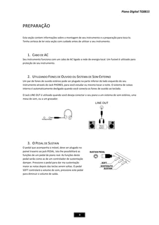 Piano Digital TG8815
4
PREPARAÇÃO
Esta seção contem informações sobre a montagem de seu instrumento e a preparação para tocaͲlo.
Tenha certeza de ler esta seção com cuidado antes de utilizar o seu instrumento.
1. CABO DE AC
Seu instrumento funciona com um cabo de AC ligado a rede de energia local. Um fusível é utilizado para
proteção de seu instrumento.
2. UTILIZANDO FONES DE OUVIDO OU SISTEMA DE SOM EXTERNO
Um par de fones de ouvido estéreo pode ser plugado na parte inferior do lado esquerdo do seu
instrumento através do Jack PHONES, para você estudar ou mesmo tocar a noite. O sistema de caixas
interno é automaticamente desligado quando você conecta os fones de ouvido ao teclado.
O Jack LINE OUT é utilizado quando você deseja conectar o seu piano a um sistema de som estéreo, uma
mesa de som, ou a um gravador.
3. O PEDAL DE SUSTAIN
O pedal que acompanha o móvel, deve ser plugado no
painel traseiro ao jack PEDAL. Isto lhe possibilitará as
funções de um pedal de piano real. As funções deste
pedal serão como as de um controlador de sustentação
damper. Pressione o pedal para dar ma sustentação
maior as notas depois das teclas serem soltas. O pedal
SOFT controlará o volume do som, pressione este pedal
para diminuir o volume de saída.
 