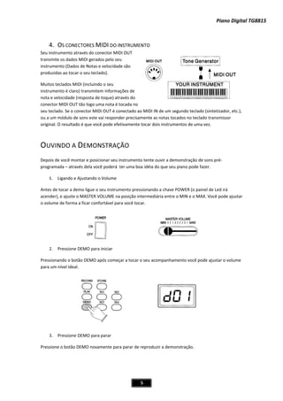 Piano Digital TG8815
5
4. OS CONECTORES MIDI DO INSTRUMENTO
Seu instrumento através do conector MIDI OUT
transmite os dados MIDI gerados pelo seu
instrumento (Dados de Notas e velocidade são
produzidas ao tocar o seu teclado).
Muitos teclados MIDI (incluindo o seu
instrumento é claro) transmitem informações de
nota e velocidade (resposta de toque) através do
conector MIDI OUT tão logo uma nota é tocada no
seu teclado. Se o conector MIDI OUT é conectado ao MIDI IN de um segundo teclado (sintetizador, etc.),
ou a um módulo de sons este vai responder precisamente as notas tocados no teclado transmissor
original. O resultado é que você pode efetivamente tocar dois instrumentos de uma vez.
OUVINDO A DEMONSTRAÇÃO
Depois de você montar e posicionar seu instrumento tente ouvir a demonstração de sons préͲ
programada – através dela você poderá ter uma boa idéia do que seu piano pode fazer.
1. Ligando e Ajustando o Volume
Antes de tocar a demo ligue o seu instrumento pressionando a chave POWER (o painel de Led irá
acender), e ajuste o MASTER VOLUME na posição intermediária entre o MIN e o MAX. Você pode ajustar
o volume de forma a ficar confortável para você tocar.
2. Pressione DEMO para iniciar
Pressionando o botão DEMO após começar a tocar o seu acompanhamento você pode ajustar o volume
para um nível ideal.
3. Pressione DEMO para parar
Pressione o botão DEMO novamente para parar de reproduzir a demonstração.
 