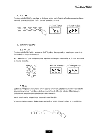 Piano Digital TG8815
7
4. TOUCH
Pressione o botão [TOUCH], para ligar ou desligar a função touch. Quando a função touch estiver ligada,
o volume varia de acordo com a força com que você toca o teclado.
5. CONTROLE GLOBAL
e a indicação “SUS” ficará em destaque na área dos controles superiores,
stá acionada.
per. Ligando o sustain para dar sustentação as notas depois que
as mesmas são soltas.
5.2TUNE
s botões [TUNE] de seu instrumento tornam possível variar a afinação do instrumento para se adaptar
outros instrumentos. Podendo ser ajustada em uma faixa de 50 cents ( total de 100 cents ou um
mitom) em 35 passos (aproximadamente 3 cents por passo).
se os botões [TUNE] para ajustar o valor de afinação desejado.
ode ser restaurado pressionandoͲse ambos os botões [TUNE] ao mesmo tempo.
5.1 SUSTAIN
Pressione o botão [SUSTAIN]
indicando que a função e
Você pode utilizáͲla como um pedal dam
O
a
se
U
O valor normal (00) p
 