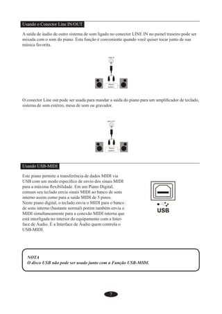 7
Usando o Conector Line IN/OUT
A saída de áudio de outro sistema de som ligado no conector LINE IN no painel traseiro pode ser
mixada com o som do piano. Esta função é conveniente quando você quiser tocar junto de sua
música favorita.
O conector Line out pode ser usada para mandar a saída do piano para um ampliﬁcador de teclado,
sistema de som estéreo, mesa de som ou gravador.
Usando USB-MIDI
Este piano permite a transferência de dados MIDI via
USB com um modo especíﬁco de envio dos sinais MIDI
para a máxima ﬂexibilidade. Em um Piano Digital,
comum seu teclado envia sinais MIDI ao banco de sons
interno assim como para a saída MIDI de 5 pinos.
Neste piano digital, o teclado envia o MIDI para o banco
de sons interno (bastante normal) porém também envia o
MIDI simultaneamente para a conexão MIDI interna que
está interligada no interior do equipamento com a Inter-
face de Áudio. É a Interface de Áudio quem controla o
USB-MIDI.
NOTA
O disco USB não pode ser usado junto com a Função USB-MIDI.
 