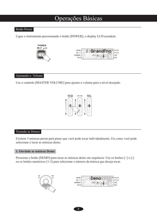8
Operações Básicas
Botão Power
Ligue o instrumento pressionando o botão [POWER], o display LCD acenderá.
Ajustando o Volume
Use o controle [MASTER VOLUME] para ajustar o volume para o nível desejado.
Tocando as Demos
Existem 3 músicas preset para piano que você pode tocar individualmente. Eis como você pode
selecionar e tocar as músicas demo.
1. Ouvindo as músicas Demo
Pressione o botão [DEMO] para tocar as músicas demo em sequência. Use os botões [+] e [-]
ou os botões numéricos [1-3] para selecionar o número da música que deseja tocar.
 