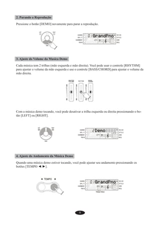 9
2. Parando a Reprodução
Pressione o botão [DEMO] novamente para parar a reprodução.
3. Ajuste do Volume da Musica Demo
Cada música tem 2 trilhas (mão esquerda e mão direita). Você pode usar o controle [RHYTHM]
para ajustar o volume da mão esquerda e use o controle [BASS/CHORD] para ajustar o volume da
mão direita.
Com a música demo tocando, você pode desativar a trilha esquerda ou direita pressionando o bo-
tão [LEFT] ou [RIGHT].
4. Ajuste do Andamento da Música Demo
Quando uma música demo estiver tocando, você pode ajustar seu andamento pressionando os
botões [TEMPO ◄/►].
 
