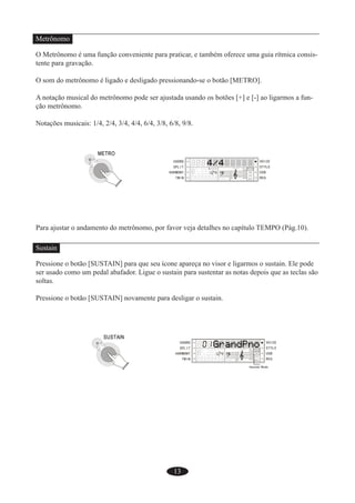 13
Metrônomo
O Metrônomo é uma função conveniente para praticar, e também oferece uma guia rítmica consis-
tente para gravação.
O som do metrônomo é ligado e desligado pressionando-se o botão [METRO].
A notação musical do metrônomo pode ser ajustada usando os botões [+] e [-] ao ligarmos a fun-
ção metrônomo.
Notações musicais: 1/4, 2/4, 3/4, 4/4, 6/4, 3/8, 6/8, 9/8.
Para ajustar o andamento do metrônomo, por favor veja detalhes no capítulo TEMPO (Pág.10).
Sustain
Pressione o botão [SUSTAIN] para que seu ícone apareça no visor e ligarmos o sustain. Ele pode
ser usado como um pedal abafador. Ligue o sustain para sustentar as notas depois que as teclas são
soltas.
Pressione o botão [SUSTAIN] novamente para desligar o sustain.
 